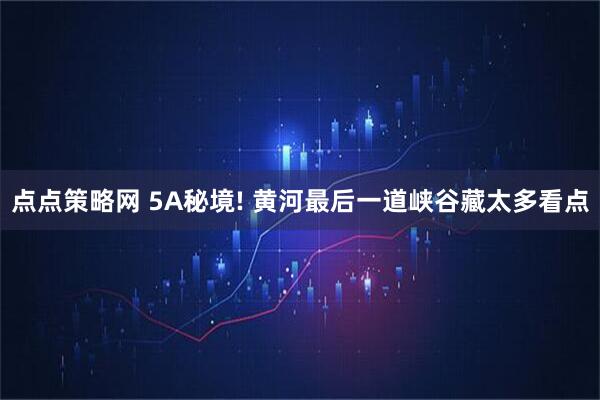 点点策略网 5A秘境! 黄河最后一道峡谷藏太多看点