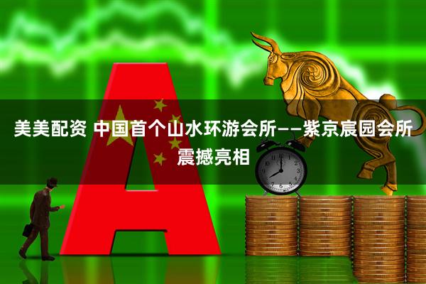 美美配资 中国首个山水环游会所——紫京宸园会所震撼亮相