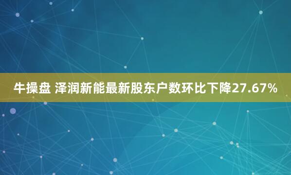 牛操盘 泽润新能最新股东户数环比下降27.67%