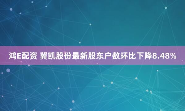 鸿E配资 冀凯股份最新股东户数环比下降8.48%