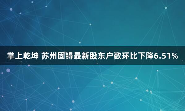掌上乾坤 苏州固锝最新股东户数环比下降6.51%