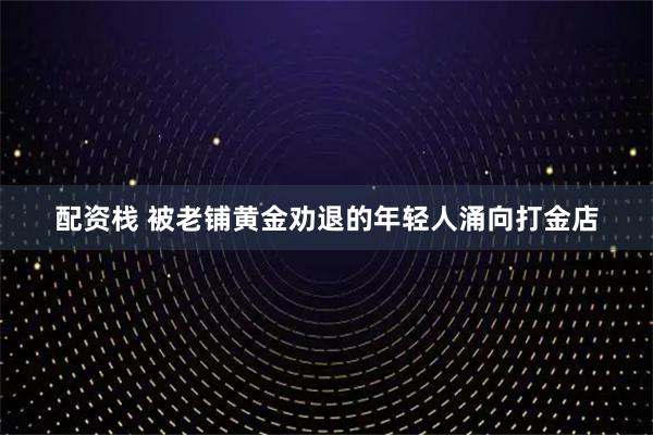 配资栈 被老铺黄金劝退的年轻人涌向打金店