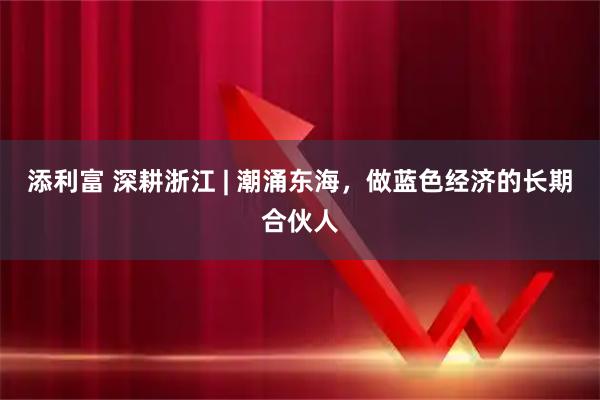 添利富 深耕浙江 | 潮涌东海，做蓝色经济的长期合伙人