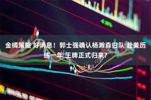 金橘策略 好消息！郭士强确认杨瀚森归队 赴美历练一年 王牌正式归来?