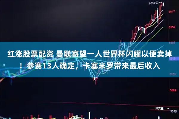 红涨股票配资 曼联寄望一人世界杯闪耀以便卖掉！参赛13人确定，卡塞米罗带来最后收入