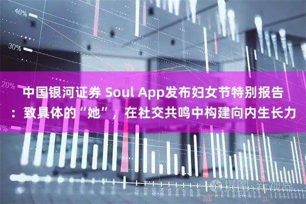 中国银河证券 Soul App发布妇女节特别报告：致具体的“她”，在社交共鸣中构建向内生长力