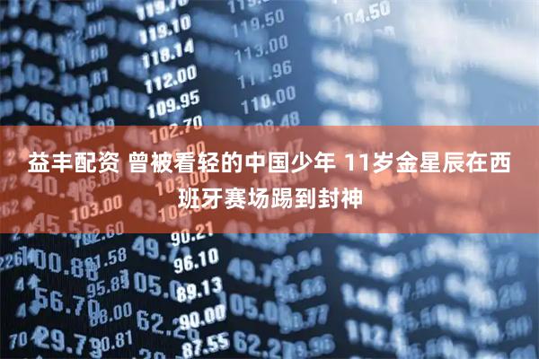 益丰配资 曾被看轻的中国少年 11岁金星辰在西班牙赛场踢到封神