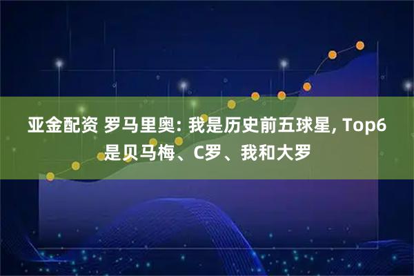 亚金配资 罗马里奥: 我是历史前五球星, Top6是贝马梅、C罗、我和大罗
