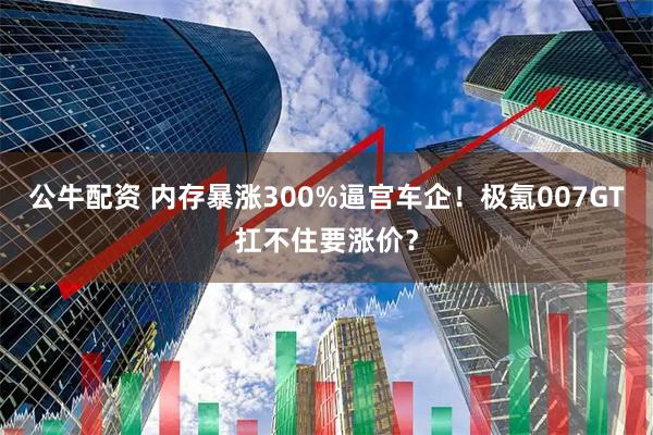 公牛配资 内存暴涨300%逼宫车企！极氪007GT扛不住要涨价？