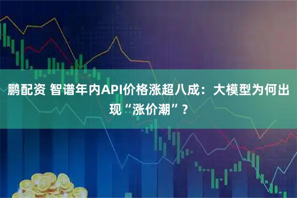 鹏配资 智谱年内API价格涨超八成：大模型为何出现“涨价潮”？