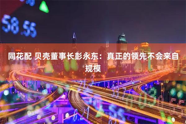 同花配 贝壳董事长彭永东：真正的领先不会来自规模