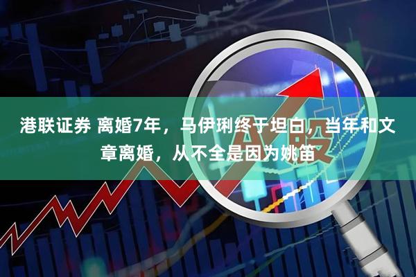 港联证券 离婚7年，马伊琍终于坦白，当年和文章离婚，从不全是因为姚笛