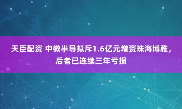 天臣配资 中微半导拟斥1.6亿元增资珠海博雅，后者已连续三年亏损