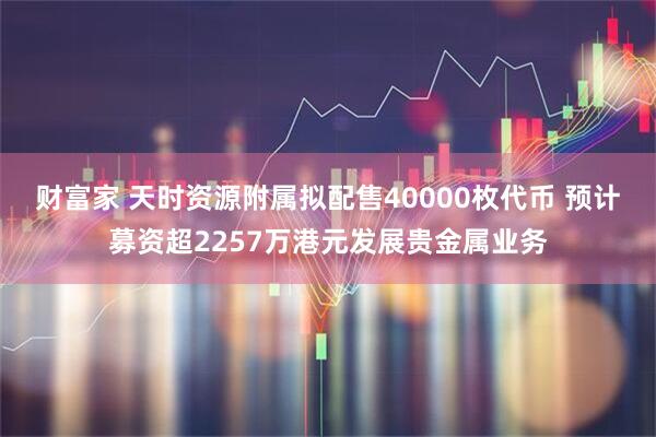 财富家 天时资源附属拟配售40000枚代币 预计募资超2257万港元发展贵金属业务