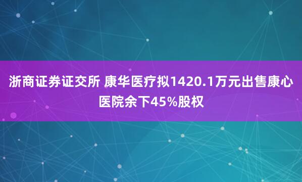 浙商证券证交所 康华医疗拟1420.1万元出售康心医院余下45%股权