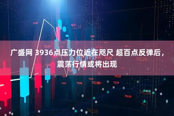 广盛网 3936点压力位近在咫尺 超百点反弹后，震荡行情或将出现