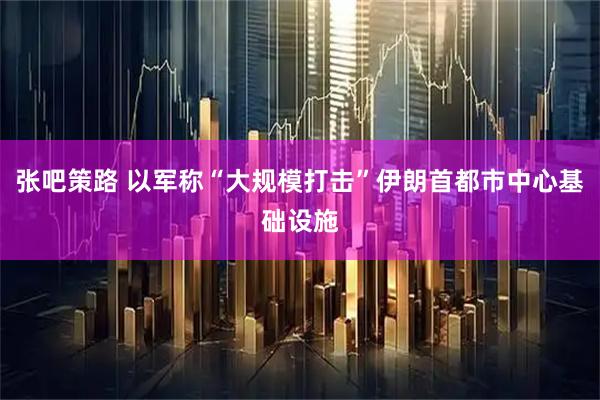 张吧策路 以军称“大规模打击”伊朗首都市中心基础设施