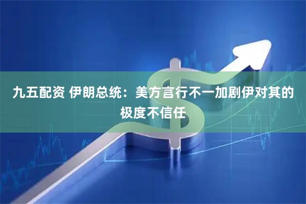 九五配资 伊朗总统：美方言行不一加剧伊对其的极度不信任