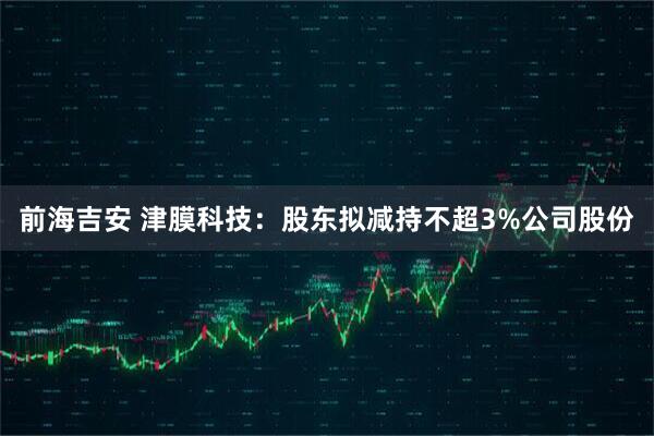 前海吉安 津膜科技：股东拟减持不超3%公司股份