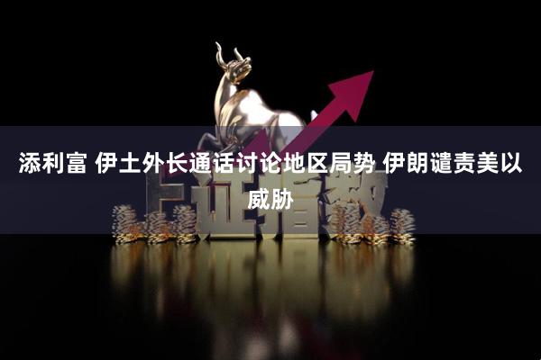 添利富 伊土外长通话讨论地区局势 伊朗谴责美以威胁
