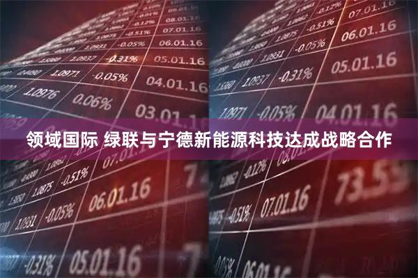 领域国际 绿联与宁德新能源科技达成战略合作