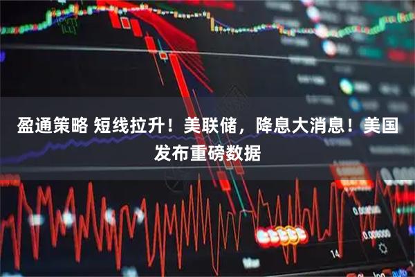 盈通策略 短线拉升！美联储，降息大消息！美国发布重磅数据