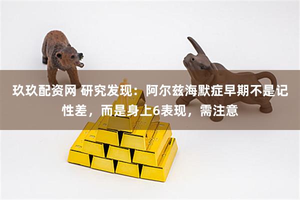 玖玖配资网 研究发现：阿尔兹海默症早期不是记性差，而是身上6表现，需注意