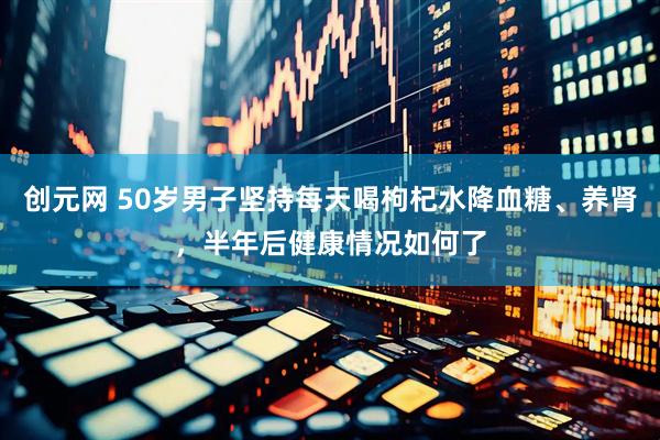 创元网 50岁男子坚持每天喝枸杞水降血糖、养肾，半年后健康情况如何了