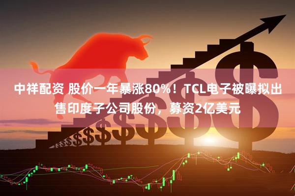 中祥配资 股价一年暴涨80%！TCL电子被曝拟出售印度子公司股份，募资2亿美元