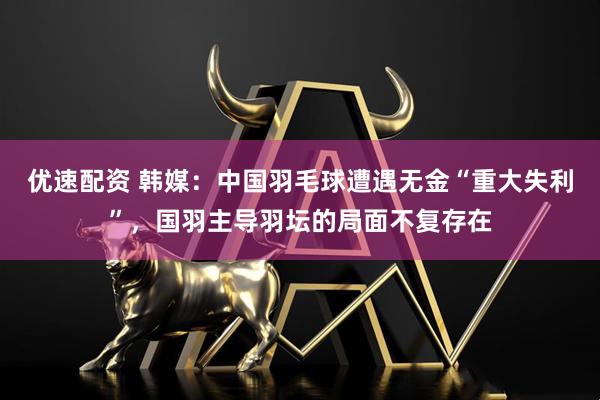 优速配资 韩媒：中国羽毛球遭遇无金“重大失利”，国羽主导羽坛的局面不复存在