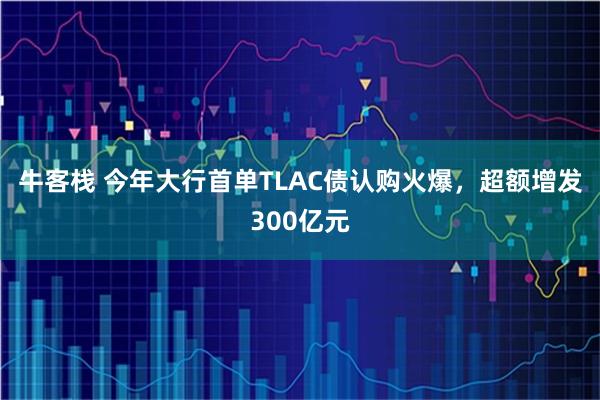牛客栈 今年大行首单TLAC债认购火爆，超额增发300亿元