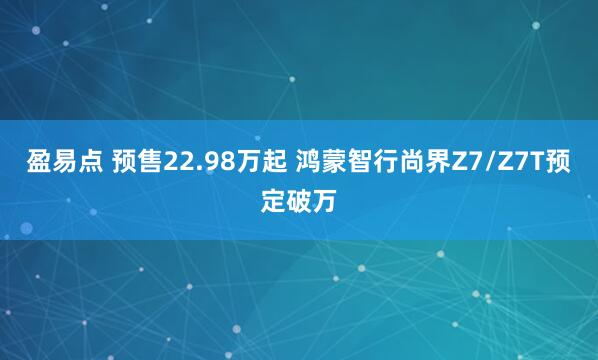盈易点 预售22.98万起 鸿蒙智行尚界Z7/Z7T预定破万