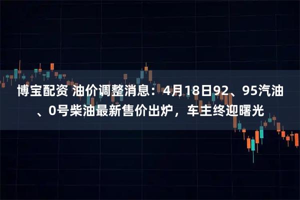 博宝配资 油价调整消息：4月18日92、95汽油、0号柴油最新售价出炉，车主终迎曙光