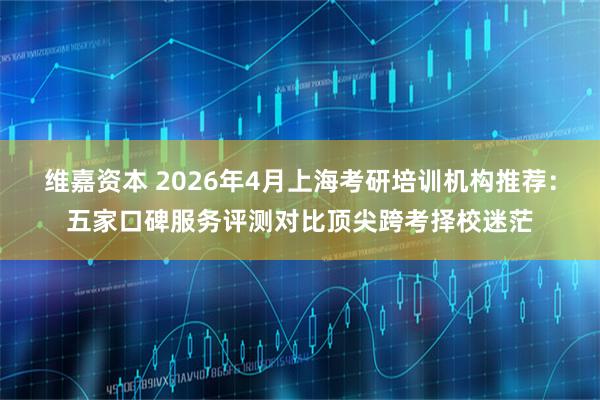 维嘉资本 2026年4月上海考研培训机构推荐：五家口碑服务评测对比顶尖跨考择校迷茫