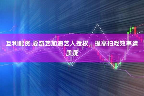 互利配资 爱奇艺加速艺人授权，提高拍戏效率遭质疑