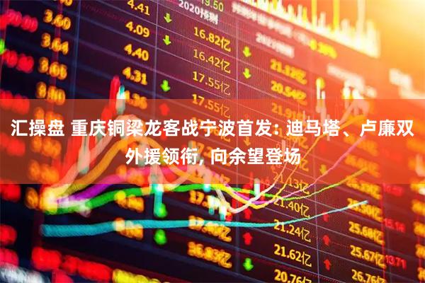 汇操盘 重庆铜梁龙客战宁波首发: 迪马塔、卢廉双外援领衔, 向余望登场