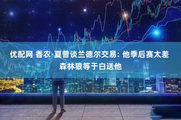 优配网 香农·夏普谈兰德尔交易: 他季后赛太差 森林狼等于白送他