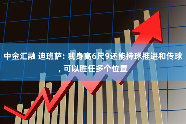 中金汇融 迪班萨: 我身高6尺9还能持球推进和传球, 可以胜任多个位置