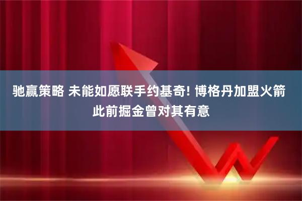 驰赢策略 未能如愿联手约基奇! 博格丹加盟火箭 此前掘金曾对其有意