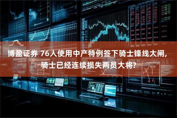 博盈证券 76人使用中产特例签下骑士锋线大闸, 骑士已经连续损失两员大将?