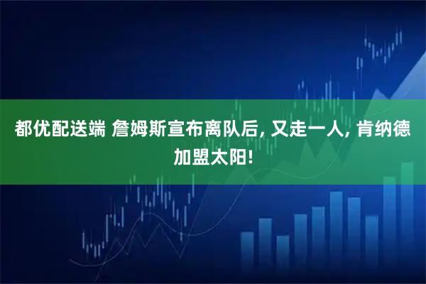 都优配送端 詹姆斯宣布离队后, 又走一人, 肯纳德加盟太阳!