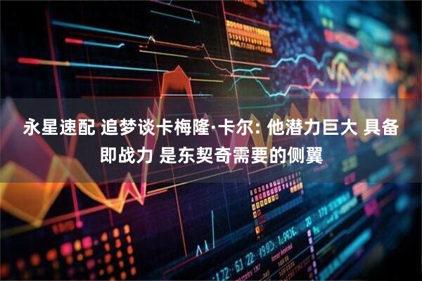 永星速配 追梦谈卡梅隆·卡尔: 他潜力巨大 具备即战力 是东契奇需要的侧翼