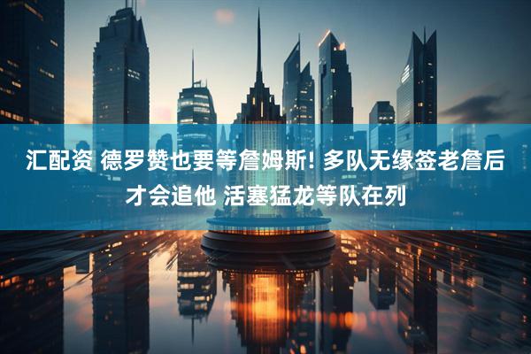 汇配资 德罗赞也要等詹姆斯! 多队无缘签老詹后才会追他 活塞猛龙等队在列