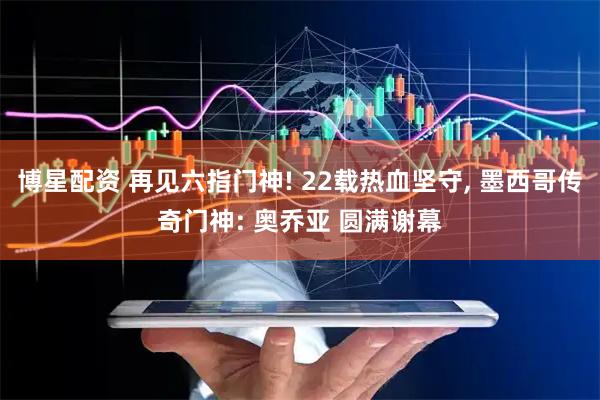 博星配资 再见六指门神! 22载热血坚守, 墨西哥传奇门神: 奥乔亚 圆满谢幕