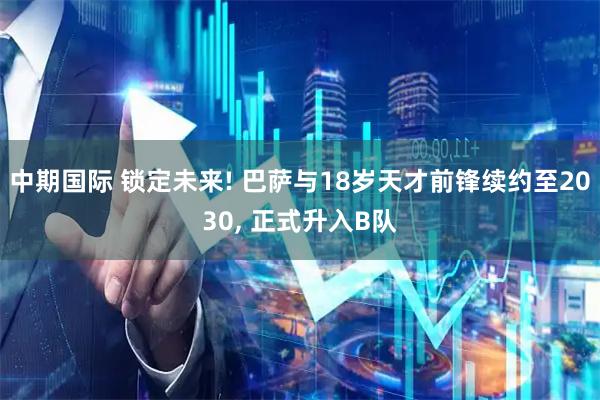 中期国际 锁定未来! 巴萨与18岁天才前锋续约至2030, 正式升入B队