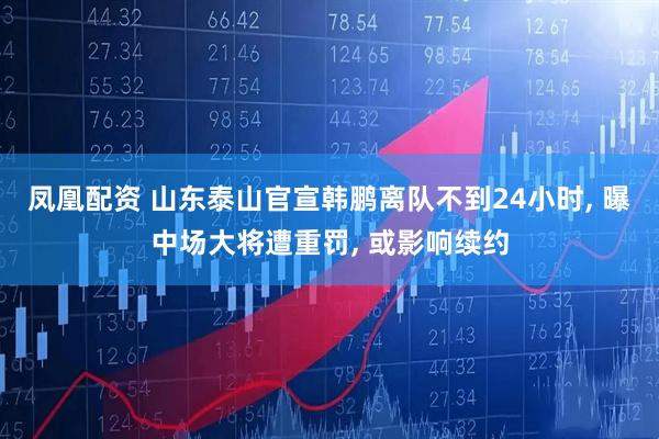 凤凰配资 山东泰山官宣韩鹏离队不到24小时, 曝中场大将遭重罚, 或影响续约