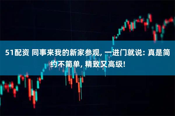 51配资 同事来我的新家参观, 一进门就说: 真是简约不简单, 精致又高级!