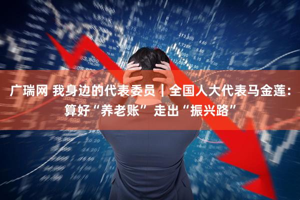 广瑞网 我身边的代表委员｜全国人大代表马金莲：算好“养老账” 走出“振兴路”