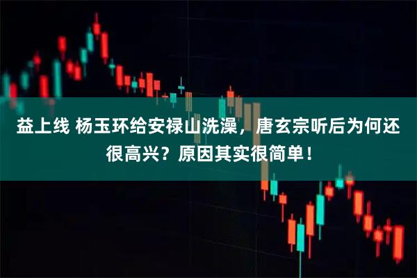 益上线 杨玉环给安禄山洗澡，唐玄宗听后为何还很高兴？原因其实很简单！