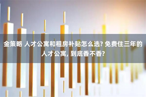 金策略 人才公寓和租房补贴怎么选? 免费住三年的人才公寓, 到底香不香?